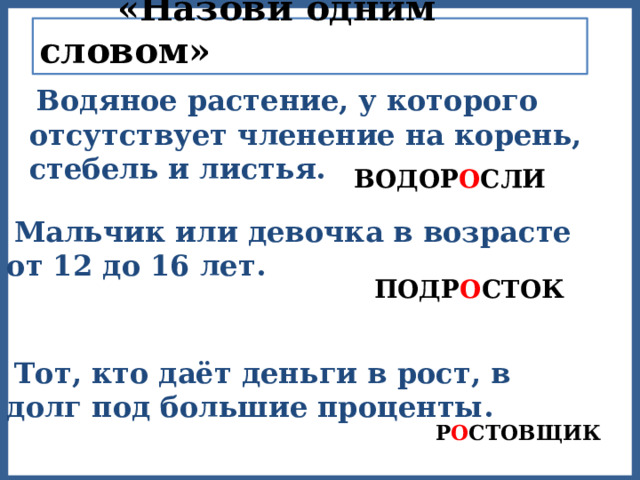  «Назови одним словом»  Водяное растение, у которого отсутствует членение на корень, стебель и листья.  ВОДОР О СЛИ  Мальчик или девочка в возрасте от 12 до 16 лет.  ПОДР О СТОК  Тот, кто даёт деньги в рост, в долг под большие проценты.  Р О СТОВЩИК 