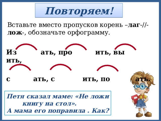 Повторяем! Вставьте вместо пропусков корень – лаг -//- лож -, обозначьте орфограмму. Из  ать, про ить, вы ить,  с ать, с ить, по ать. Петя сказал маме: «Не ложи книгу на стол». А мама его поправила . Как? 