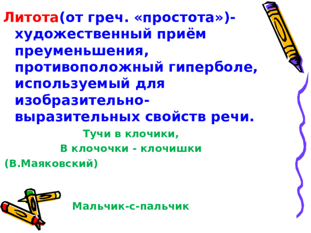 Литота (от греч. «простота»)- художественный приём преуменьшения, противоположный гиперболе, используемый для изобразительно-выразительных свойств речи. Тучи в клочики, В клочочки - клочишки (В.Маяковский)  Мальчик-с-пальчик 