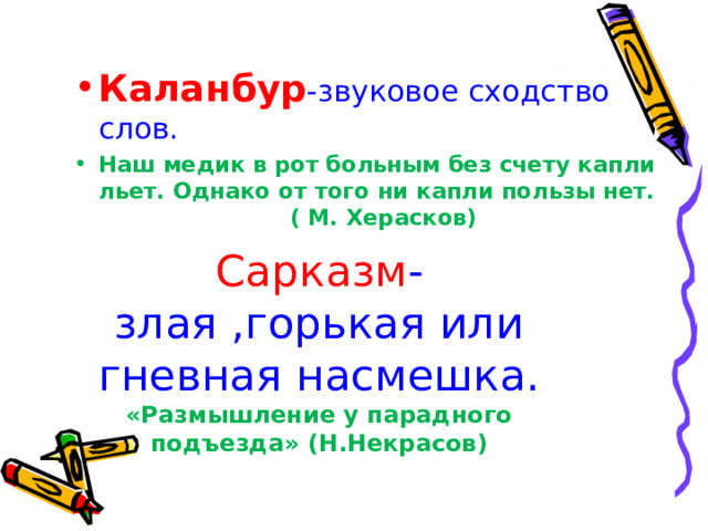 Сарказм -злая ,горькая или гневная насмешка. «Размышление у парадного подъезда» (Н.Некрасов) Каланбур -звуковое сходство слов. Наш медик в рот больным без счету капли льет. Однако от того ни капли пользы нет. ( М. Херасков) 