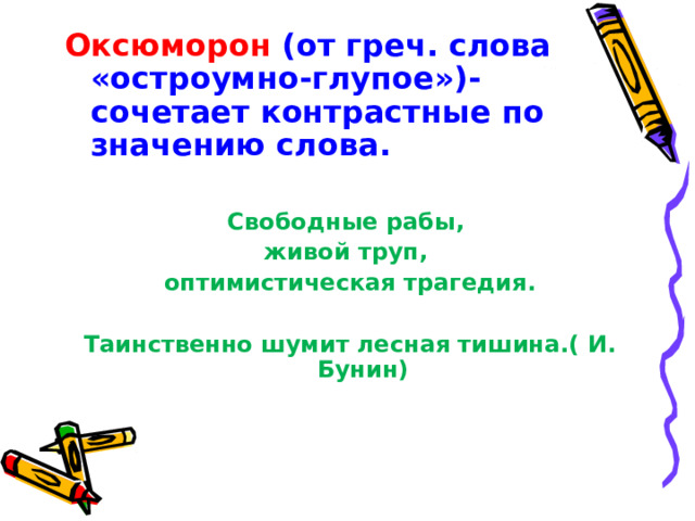 Оксюморон (от греч. слова «остроумно-глупое»)-сочетает контрастные по значению слова. Свободные рабы, живой труп, оптимистическая трагедия.  Таинственно шумит лесная тишина.( И. Бунин) 