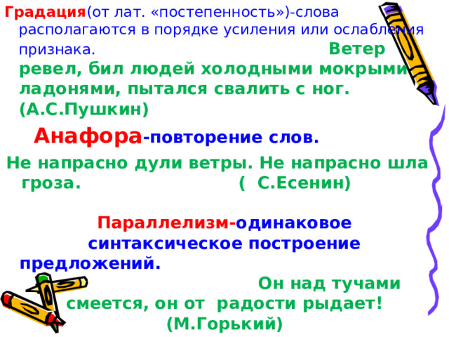 Градация (от лат. «постепенность»)-слова располагаются в порядке усиления или ослабления признака.  Ветер ревел, бил людей холодными мокрыми ладонями, пытался свалить с ног. (А.С.Пушкин)  Анафора -повторение слов. Не напрасно дули ветры. Не напрасно шла гроза. ( С.Есенин) Параллелизм- одинаковое синтаксическое построение предложений. Он над тучами смеется, он от радости рыдает! (М.Горький) 