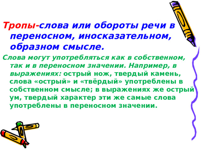 Тропы- слова или обороты речи в переносном, иносказательном, образном смысле. Слова могут употребляться как в собственном, так и в переносном значении. Например, в выражениях : острый нож, твердый камень, слова «острый» и «твёрдый» употреблены в собственном смысле ; в выражениях же острый ум, твердый характер эти же самые слова употреблены в переносном значении. 