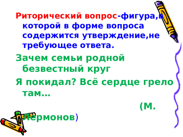 Риторический вопрос -фигура,в которой в форме вопроса содержится утверждение,не требующее ответа. Зачем семьи родной безвестный круг Я покидал ? Всё сердце грело там…  (М. Лермонов ) 