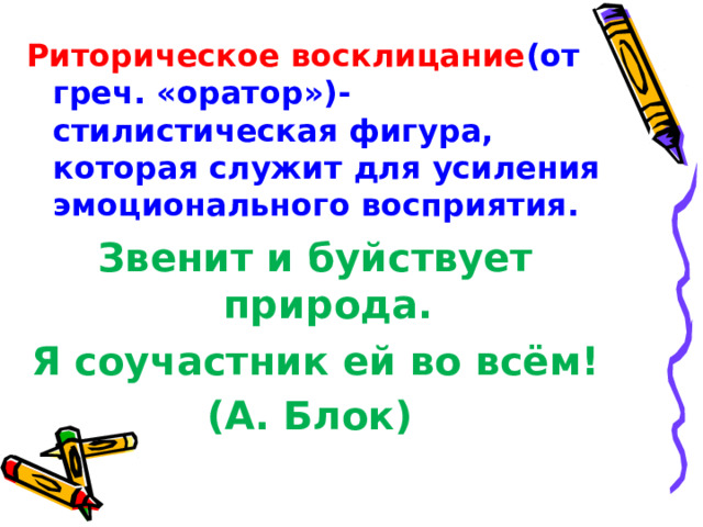 Риторическое восклицание (от греч. «оратор»)- стилистическая фигура, которая служит для усиления эмоционального восприятия. Звенит и буйствует природа. Я соучастник ей во всём! (А. Блок)  