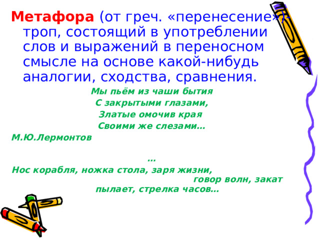 Метафора (от греч. «перенесение»)-троп, состоящий в употреблении слов и выражений в переносном смысле на основе какой-нибудь аналогии, сходства, сравнения. Мы пьём из чаши бытия С закрытыми глазами, Златые омочив края Своими же слезами… М.Ю.Лермонтов … Нос корабля, ножка стола, заря жизни, говор волн, закат пылает, стрелка часов… 