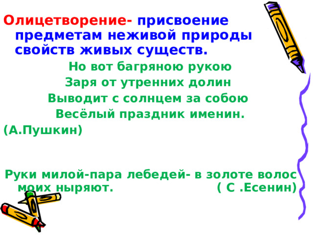 Олицетворение- присвоение предметам неживой природы свойств живых существ. Но вот багряною рукою Заря от утренних долин Выводит с солнцем за собою Весёлый праздник именин. (А.Пушкин)  Руки милой-пара лебедей- в золоте волос моих ныряют. ( С .Есенин) 