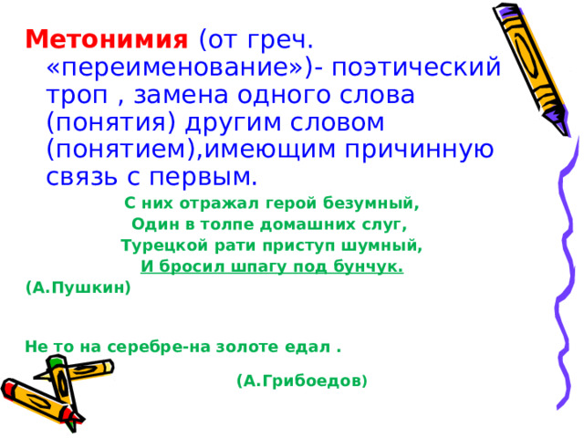 Метонимия (от греч. «переименование»)- поэтический троп , замена одного слова (понятия) другим словом (понятием),имеющим причинную связь с первым. С них отражал герой безумный, Один в толпе домашних слуг, Турецкой рати приступ шумный, И бросил шпагу под бунчук. (А.Пушкин)  Не то на серебре-на золоте едал . (А.Грибоедов ) 