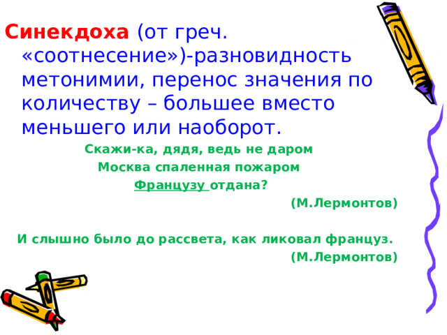 Синекдоха (от греч. «соотнесение»)-разновидность метонимии, перенос значения по количеству – большее вместо меньшего или наоборот. Скажи-ка, дядя, ведь не даром Москва спаленная пожаром Французу отдана ? (М.Лермонтов)  И слышно было до рассвета, как ликовал француз. (М.Лермонтов) 