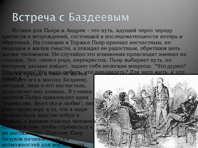 Истина для Пьера и Андрея – это путь, идущий через череду кризисов и возрождений, состоящий в последовательности потерь и обретений. На станцию в Торжке Пьер приехал несчастным, не видящим в жизни смысла, а покидал ее радостным, обретшим цель жизни человеком. Не случайно это изменение происходит именно на станции. Это, своего рода, перекресток: Пьер выбирает путь, по которому дальше пойдет, задает себе нелегкие вопросы: 
