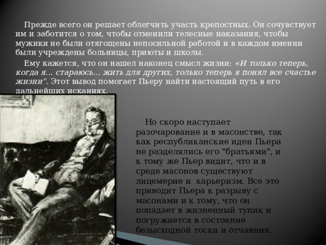 Прежде всего он решает облегчить участь крепостных. Он сочувствует им и заботится о том, чтобы отменили телесные наказания, чтобы мужики не были отягощены непосильной работой и в каждом имении были учреждены больницы, приюты и школы. Ему кажется, что он нашел наконец смысл жизни:  « И только теперь, когда я... стараюсь... жить для других, только теперь я понял все счастье жизни