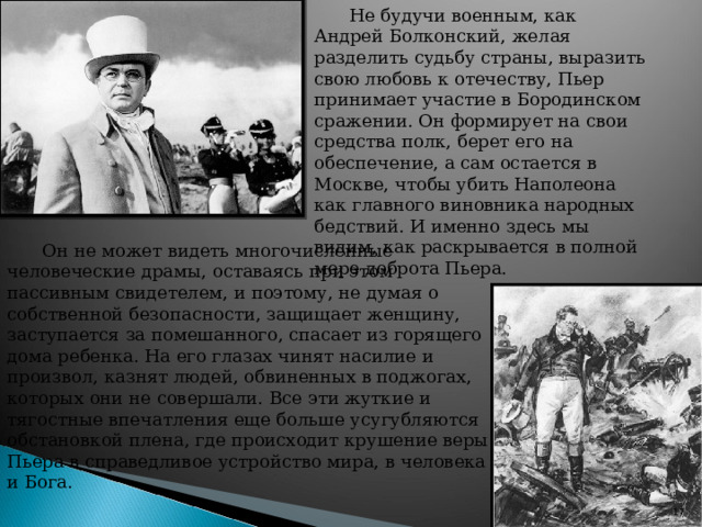 Не будучи военным, как Андрей Болконский, желая разделить судьбу страны, выразить свою любовь к отечеству, Пьер принимает участие в Бородинском сражении. Он формирует на свои средства полк, берет его на обеспечение, а сам остается в Москве, чтобы убить Наполеона как главного виновника народных бедствий. И именно здесь мы видим, как раскрывается в полной мере доброта Пьера. Он не может видеть многочисленные человеческие драмы, оставаясь при этом пассивным свидетелем, и поэтому, не думая о собственной безопасности, защищает женщину, заступается за помешанного, спасает из горящего дома ребенка. На его глазах чинят насилие и произвол, казнят людей, обвиненных в поджогах, которых они не совершали. Все эти жуткие и тягостные впечатления еще больше усугубляются обстановкой плена, где происходит крушение веры Пьера в справедливое устройство мира, в человека и Бога.   