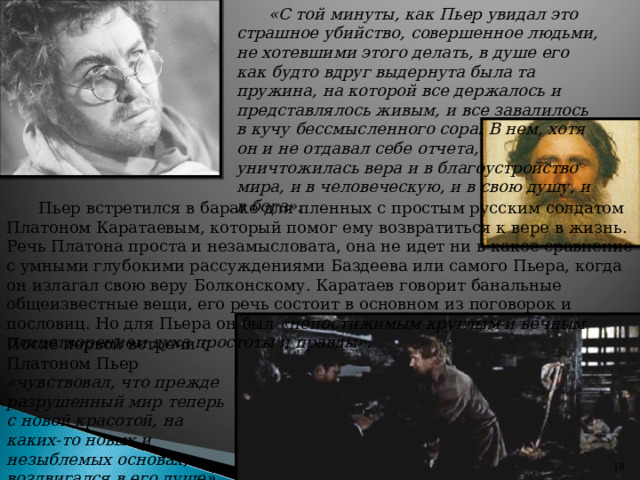 «С той минуты, как Пьер увидал это страшное убийство, совершенное людьми, не хотевшими этого делать, в душе его как будто вдруг выдернута была та пружина, на которой все держалось и представлялось живым, и все завалилось в кучу бессмысленного сора. В нем, хотя он и не отдавал себе отчета, уничтожилась вера и в благоустройство мира, и в человеческую, и в свою душу, и в бога». Пьер встретился в бараке для пленных с простым русским солдатом Платоном Каратаевым, который помог ему возвратиться к вере в жизнь. Речь Платона проста и незамысловата, она не идет ни в какое сравнение с умными глубокими рассуждениями Баздеева или самого Пьера, когда он излагал свою веру Болконскому. Каратаев говорит банальные общеизвестные вещи, его речь состоит в основном из поговорок и пословиц. Но для Пьера он был «непостижимым круглым и вечным олицетворением духа простоты и правды». После первой встречи с Платоном Пьер «чувствовал, что прежде разрушенный мир теперь с новой красотой, на каких-то новых и незыблемых основах, воздвигался в его душе».   