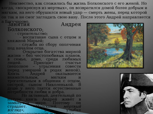 Неизвестно, как сложилась бы жизнь Болконского с его женой. Но когда, «воскреснув из мертвых», он возвратился домой более добрым и мягким, на него обрушился новый удар — смерть жены, перед которой он так и не смог загладить свою вину. После этого Андрей направляется а Богучарово. Занятия Андрея Болконского :  - строительство;  - воспитание сына с отцом и княжной Марьей;  - служба по сбору ополчения под началом отца.  Открытие богатства мирной жизни – без честолюбивых планов, в семье, доме, среди любимых людей. Приходит счастье (неполное – угрызения совести перед умершей в родах женой). Князь Андрей оказывается внимательным, мягким и трогательным в общении с отцом, сестрой, сыном Николенькой. В душе у него таятся естественные потребности любви и добра.  Но активный, деятельный по натуре князь Андрей живёт в замкнутом мире. Поэтому он страдает. « Потухший, мёртвый взгляд», в улыбке «сосредоточенность и убитость».   