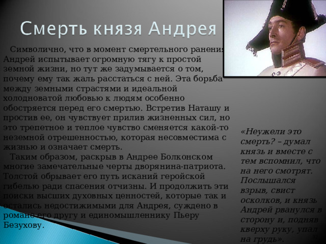 Символично, что в момент смертельного ранения Андрей испытывает огромную тягу к простой земной жизни, но тут же задумывается о том, почему ему так жаль расстаться с ней. Эта борьба между земными страстями и идеальной холодноватой любовью к людям особенно обостряется перед его смертью. Встретив Наташу и простив ее, он чувствует прилив жизненных сил, но это трепетное и теплое чувство сменяется какой-то неземной отрешенностью, которая несовместима с жизнью и означает смерть. Таким образом, раскрыв в Андрее Болконском многие замечательные черты дворянина-патриота. Толстой обрывает его путь исканий геройской гибелью ради спасения отчизны. И продолжить эти поиски высших духовных ценностей, которые так и остались недостижимыми для Андрея, суждено в романе его другу и единомышленнику Пьеру Безухову. «Неужели это смерть ? – думал князь и вместе с тем вспомнил, что на него смотрят. Послышался взрыв, свист осколков, и князь Андрей рванулся в сторону и, подняв кверху руку, упал на грудь». Он был ранен в живот.   