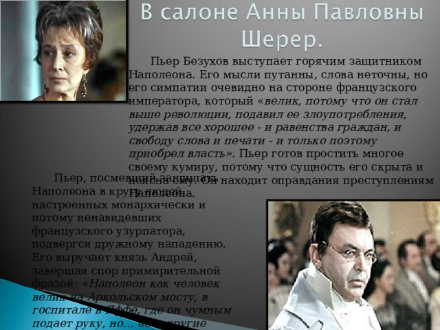 Пьер Безухов выступает горячим защитником Наполеона. Его мысли путанны, слова неточны, но его симпатии очевидно на стороне французского императора, который « велик, потому что он стал выше революции, подавил ее злоупотребления, удержав все хорошее - и равенства граждан, и свободу слова и печати - и только поэтому приобрел власть». Пьер готов простить многое своему кумиру, потому что сущность его скрыта и неясна ему. Он находит оправдания преступлениям Наполеона. Пьер, посмевший защищать Наполеона в кругу людей, настроенных монархически и потому ненавидевших французского узурпатора, подвергся дружному нападению. Его выручает князь Андрей, завершая спор примирительной фразой: «Наполеон как человек велик на Аркольском мосту, в госпитале в Яффе, где он чумным подает руку, но… есть другие поступки, которые трудно оправдать».   