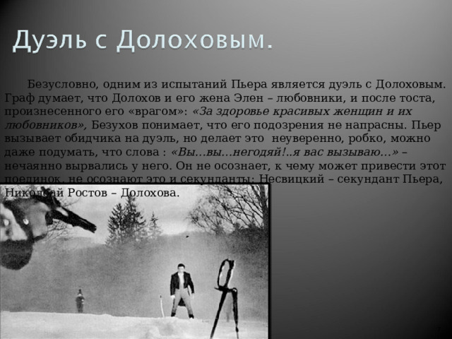 Безусловно, одним из испытаний Пьера является дуэль с Долоховым. Граф думает, что Долохов и его жена Элен – любовники, и после тоста, произнесенного его «врагом»: «За здоровье красивых женщин и их любовников», Безухов понимает, что его подозрения не напрасны. Пьер вызывает обидчика на дуэль, но делает это неуверенно, робко, можно даже подумать, что слова : «Вы…вы…негодяй!..я вас вызываю…» – нечаянно вырвались у него. Он не осознает, к чему может привести этот поединок, не осознают это и секунданты: Несвицкий – секундант Пьера, Николоай Ростов – Долохова.   