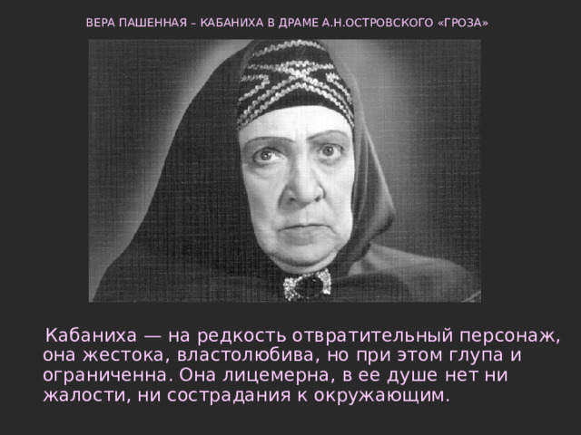 ВЕРА ПАШЕННАЯ – КАБАНИХА В ДРАМЕ А.Н.ОСТРОВСКОГО «ГРОЗА»     Кабаниха — на редкость отвратительный персонаж, она жестока, властолюбива, но при этом глупа и ограниченна. Она лицемерна, в ее душе нет ни жалости, ни сострадания к окружающим. 