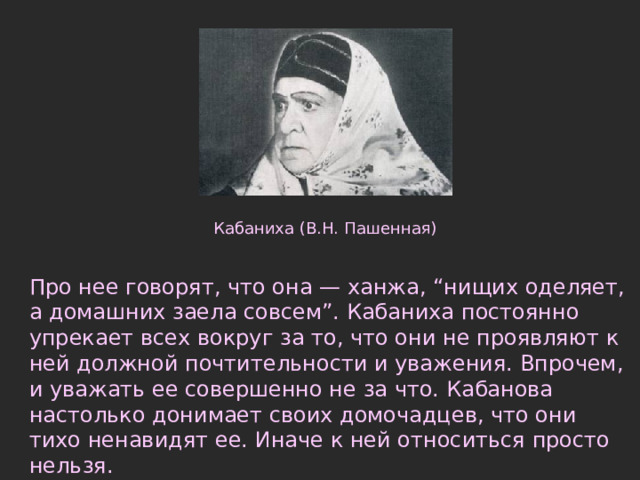 Кабаниха (В.Н. Пашенная) Про нее говорят, что она — ханжа, “нищих оделяет, а домашних заела совсем”. Кабаниха постоянно упрекает всех вокруг за то, что они не проявляют к ней должной почтительности и уважения. Впрочем, и уважать ее совершенно не за что. Кабанова настолько донимает своих домочадцев, что они тихо ненавидят ее. Иначе к ней относиться просто нельзя.   