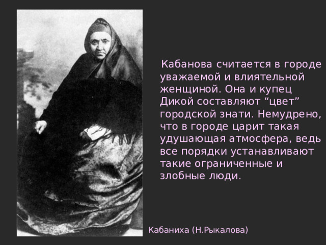  Кабанова считается в городе уважаемой и влиятельной женщиной. Она и купец Дикой составляют “цвет” городской знати. Немудрено, что в городе царит такая удушающая атмосфера, ведь все порядки устанавливают такие ограниченные и злобные люди. Кабаниха (Н.Рыкалова) 