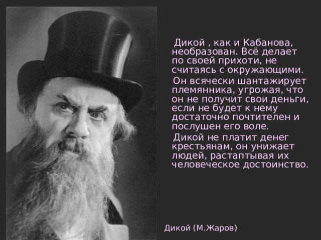  Дикой , как и Кабанова, необразован. Всё делает по своей прихоти, не считаясь с окружающими.  Он всячески шантажирует племянника, угрожая, что он не получит свои деньги, если не будет к нему достаточно почтителен и послушен его воле.  Дикой не платит денег крестьянам, он унижает людей, растаптывая их человеческое достоинство. Дикой (М.Жаров) 