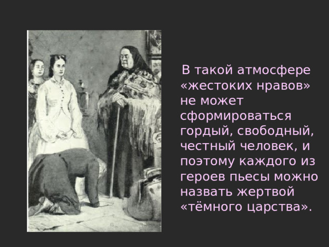  В такой атмосфере «жестоких нравов» не может сформироваться гордый, свободный, честный человек, и поэтому каждого из героев пьесы можно назвать жертвой «тёмного царства». 