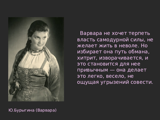  Варвара не хочет терпеть власть самодурной силы, не желает жить в неволе. Но избирает она путь обмана, хитрит, изворачивается, и это становится для нее привычным — она делает это легко, весело, не ощущая угрызений совести. Ю.Бурыгина (Варвара) 