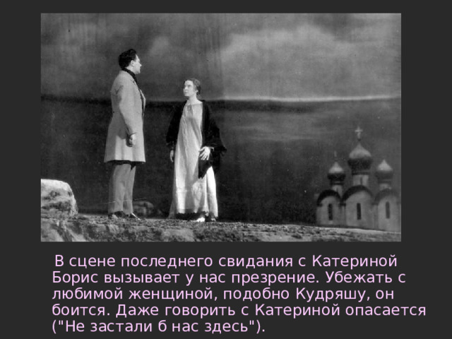  В сцене последнего свидания с Катериной Борис вызывает у нас презрение. Убежать с любимой женщиной, подобно Кудряшу, он боится. Даже говорить с Катериной опасается (