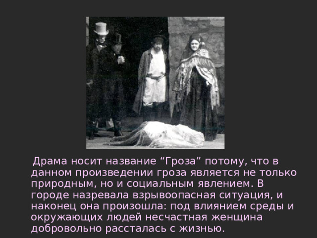  Драма носит название “Гроза” потому, что в данном произведении гроза является не только природным, но и социальным явлением. В городе назревала взрывоопасная ситуация, и наконец она произошла: под влиянием среды и окружающих людей несчастная женщина добровольно рассталась с жизнью.   