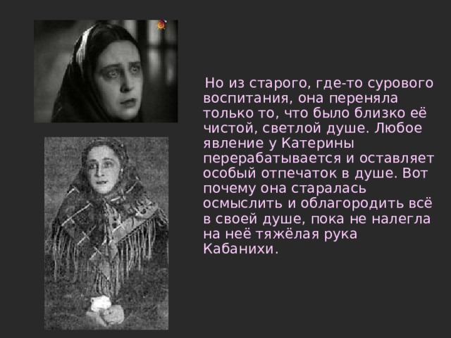  Но из старого, где-то сурового воспитания, она переняла только то, что было близко её чистой, светлой душе. Любое явление у Катерины перерабатывается и оставляет особый отпечаток в душе. Вот почему она старалась осмыслить и облагородить всё в своей душе, пока не налегла на неё тяжёлая рука Кабанихи. 
