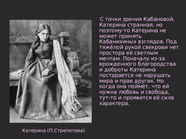  С точки зрения Кабановой, Катерина странная, но поэтому-то Катерина не может принять Кабанихиных взглядов. Под тяжёлой рукой свекрови нет простора её светлым мечтам. Поначалу из-за врожденного благородства и доброты Катерина постарается не нарушать мира и прав других. Но когда она поймёт, что ей нужна любовь и свобода, тут-то и проявится её сила характера. Катерина (П.Стрепетова) 