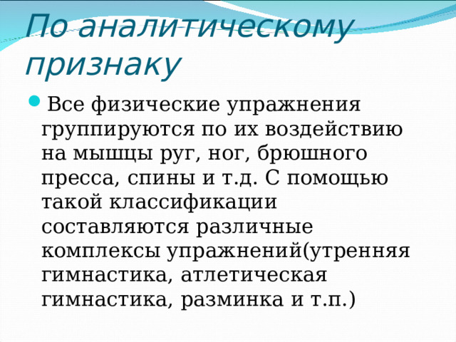 По аналитическому признаку Все физические упражнения группируются по их воздействию на мышцы руг, ног, брюшного пресса, спины и т.д. С помощью такой классификации составляются различные комплексы упражнений(утренняя гимнастика, атлетическая гимнастика, разминка и т.п.)  