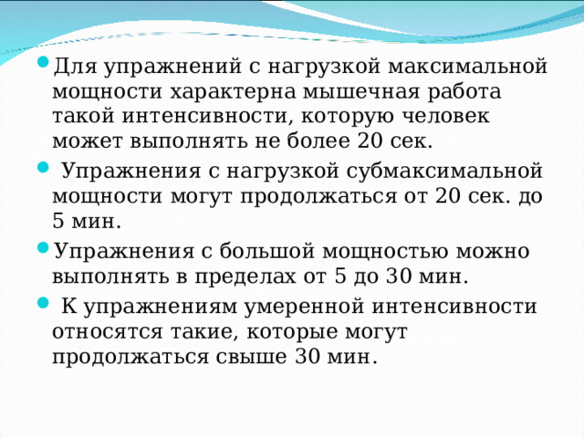 Для упражнений с нагрузкой максимальной мощности характерна мышечная работа такой интенсивности, которую человек может выполнять не более 20 сек.  Упражнения с нагрузкой субмаксимальной мощности могут продолжаться от 20 сек. до 5 мин. Упражнения с большой мощностью можно выполнять в пределах от 5 до 30 мин.  К упражнениям умеренной интенсивности относятся такие, которые могут продолжаться свыше 30 мин. 