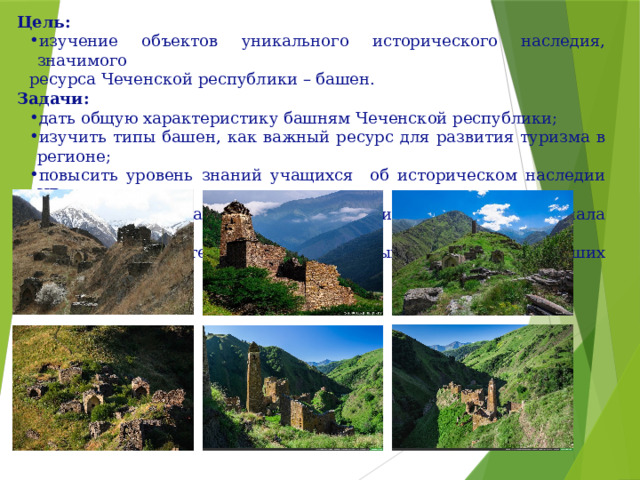 Цель:  изучение объектов уникального исторического наследия, значимого ресурса Чеченской республики – башен. Задачи: дать общую характеристику башням Чеченской республики; изучить типы башен, как важный ресурс для развития туризма в регионе; повысить уровень знаний учащихся об историческом наследии ЧР; обобщить результаты проекта с целью использования материала на уроках истории, тематических классных часах, в дальнейших исследованиях. 