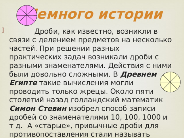 Немного истории  Дроби, как известно, возникли в связи с делением предметов на несколько частей. При решении разных практических задач возникали дроби с разными знаменателями. Действия с ними были довольно сложными. В Древнем Египте такие вычисления могли проводить только жрецы. Около пяти столетий назад голландский математик Симон Стевин изобрел способ записи дробей со знаменателями 10, 100, 1000 и т д. А «старые», привычные дроби для противопоставления стали называть обыкновенными.  