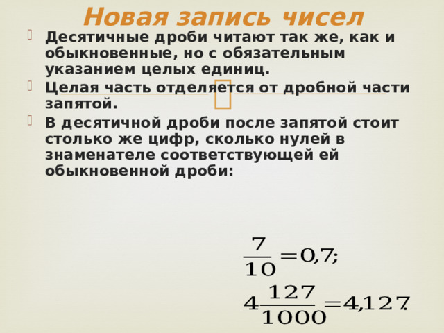 Новая запись чисел Десятичные дроби читают так же, как и обыкновенные, но с обязательным указанием целых единиц. Целая часть отделяется от дробной части запятой. В десятичной дроби после запятой стоит столько же цифр, сколько нулей в знаменателе соответствующей ей обыкновенной дроби:   