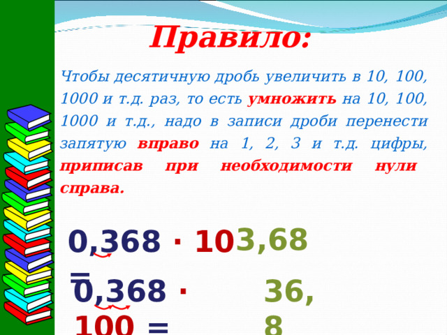 Правило: Чтобы десятичную дробь увеличить в 10, 100, 1000 и т.д. раз, то есть умножить на 10, 100, 1000 и т.д., надо в записи дроби перенести запятую вправо на 1, 2, 3 и т.д. цифры, приписав при необходимости нули справа.  3,68 0,368 · 10 = 0,368 · 100 = 36,8 
