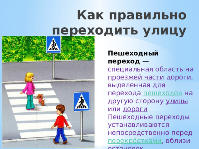 Как правильно переходить улицу Пешеходный переход  — специальная область на проезжей части дороги, выделенная для перехода пешеходов на другую сторону улицы или дороги Пешеходные переходы устанавливаются непосредственно перед перекрёстками , вблизи остановок общественного транспорта . 