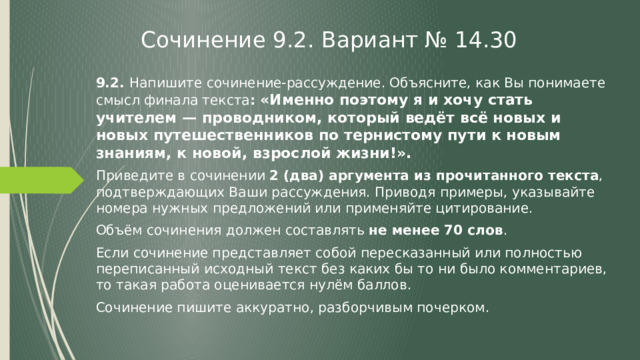 Сочинение 9.2. Вариант № 14.30 9.2. Напишите сочинение-рассуждение. Объясните, как Вы понимаете смысл финала текста : «Именно поэтому я и хочу стать учителем — проводником, который ведёт всё новых и новых путешественников по тернистому пути к новым знаниям, к новой, взрослой жизни!». Приведите в сочинении 2 (два) аргумента из прочитанного текста , подтверждающих Ваши рассуждения. Приводя примеры, указывайте номера нужных предложений или применяйте цитирование. Объём сочинения должен составлять не менее 70 слов . Если сочинение представляет собой пересказанный или полностью переписанный исходный текст без каких бы то ни было комментариев, то такая работа оценивается нулём баллов. Сочинение пишите аккуратно, разборчивым почерком. 