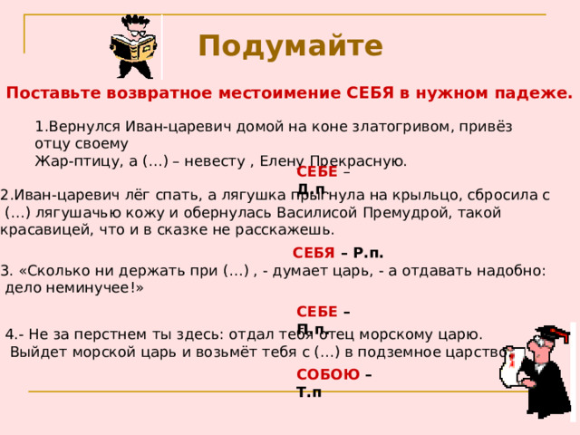 Подумайте Поставьте возвратное местоимение СЕБЯ в нужном падеже. 1.Вернулся Иван-царевич домой на коне златогривом, привёз отцу своему  Жар-птицу, а (…) – невесту , Елену Прекрасную. СЕБЕ  – Д.п . 2.Иван-царевич лёг спать, а лягушка прыгнула на крыльцо, сбросила с  (…) лягушачью кожу и обернулась Василисой Премудрой, такой  красавицей, что и в сказке не расскажешь. СЕБЯ –  Р.п. 3. «Сколько ни держать при (…) , - думает царь, - а отдавать надобно:  дело неминучее!» СЕБЕ – П.п. 4.- Не за перстнем ты здесь: отдал тебя отец морскому царю.  Выйдет морской царь и возьмёт тебя с (…) в подземное царство. СОБОЮ – Т.п 
