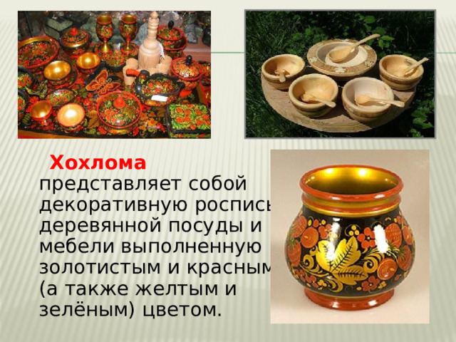  Хохлома представляет собой декоративную роспись деревянной посуды и мебели выполненную золотистым и красным (а также желтым и зелёным) цветом. 