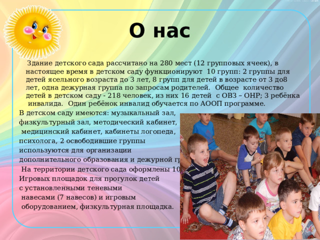 О нас  Здание детского сада рассчитано на 280 мест (12 групповых ячеек), в настоящее время в детском саду функционируют 10 групп: 2 группы для детей ясельного возраста до 3 лет, 8 групп для детей в возрасте от 3 до8 лет, одна дежурная группа по запросам родителей. Общее количество детей в детском саду - 218 человек, из них 16 детей с ОВЗ – ОНР; 3 ребёнка инвалида. Один ребёнок инвалид обучается по АООП программе. В детском саду имеются: музыкальный зал, физкультурный зал, методический кабинет,  медицинский кабинет, кабинеты логопеда, психолога, 2 освободившие группы используются для организации дополнительного образования и дежурной группы.  На территории детского сада оформлены 10 Игровых площадок для прогулок детей с установленными теневыми  навесами (7 навесов) и игровым  оборудованием, физкультурная площадка.   