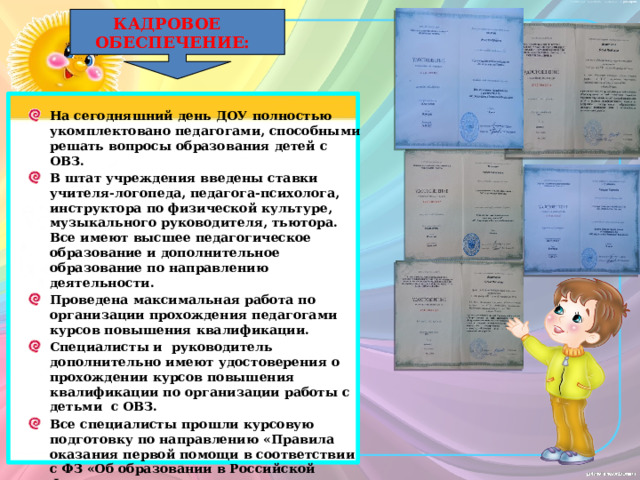 КАДРОВОЕ ОБЕСПЕЧЕНИЕ: На сегодняшний день ДОУ полностью укомплектовано педагогами, способными решать вопросы образования детей с ОВЗ. В штат учреждения введены ставки учителя-логопеда, педагога-психолога, инструктора по физической культуре, музыкального руководителя, тьютора. Все имеют высшее педагогическое образование и дополнительное образование по направлению деятельности. Проведена максимальная работа по организации прохождения педагогами курсов повышения квалификации. Специалисты и руководитель дополнительно имеют удостоверения о прохождении курсов повышения квалификации по организации работы с детьми с ОВЗ. Все специалисты прошли курсовую подготовку по направлению «Правила оказания первой помощи в соответствии с ФЗ «Об образовании в Российской Федерации», что очень важно при организации работы с детьми-инвалидами и детьми с ОВЗ. 