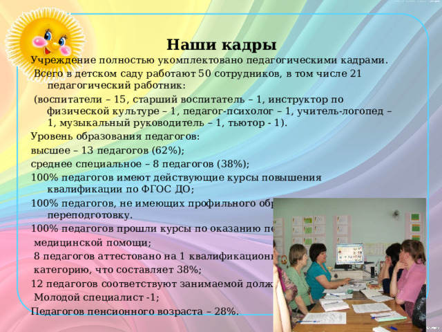 Наши кадры Учреждение полностью укомплектовано педагогическими кадрами.  Всего в детском саду работают 50 сотрудников, в том числе 21 педагогический работник:  (воспитатели – 15, старший воспитатель – 1, инструктор по физической культуре – 1, педагог-психолог – 1, учитель-логопед – 1, музыкальный руководитель – 1, тьютор - 1). Уровень образования педагогов: высшее – 13 педагогов (62%); среднее специальное – 8 педагогов (38%); 100% педагогов имеют действующие курсы повышения квалификации по ФГОС ДО; 100% педагогов, не имеющих профильного образования, прошли переподготовку. 100% педагогов прошли курсы по оказанию первой  медицинской помощи;  8 педагогов аттестовано на 1 квалификационную  категорию, что составляет 38%; 12 педагогов соответствуют занимаемой должности.  Молодой специалист -1; Педагогов пенсионного возраста – 28%. 