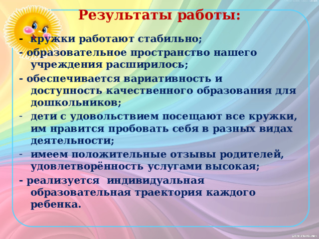 Результаты работы: -  кружки работают стабильно; - образовательное пространство нашего учреждения расширилось; - обеспечивается вариативность и доступность качественного образования для дошкольников; дети с удовольствием посещают все кружки, им нравится пробовать себя в разных видах деятельности; имеем положительные отзывы родителей, удовлетворённость услугами высокая; - реализуется индивидуальная образовательная траектория каждого ребенка. 