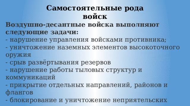 Самостоятельные рода войск Воздушно-десантные войска выполняют следующие задачи: - нарушение управления войсками противника; - уничтожение наземных элементов высокоточного оружия - срыв развёртывания резервов - нарушение работы тыловых структур и коммуникаций - прикрытие отдельных направлений, районов и флангов - блокирование и уничтожение неприятельских воздушных десантов и прорвавшихся группировок противника 