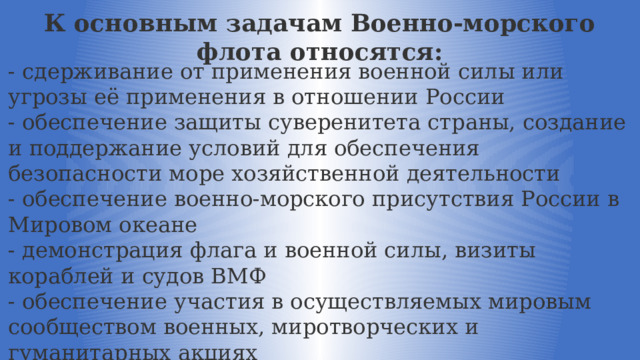 К основным задачам Военно-морского флота относятся: - сдерживание от применения военной силы или угрозы её применения в отношении России - обеспечение защиты суверенитета страны, создание и поддержание условий для обеспечения безопасности море хозяйственной деятельности - обеспечение военно-морского присутствия России в Мировом океане - демонстрация флага и военной силы, визиты кораблей и судов ВМФ - обеспечение участия в осуществляемых мировым сообществом военных, миротворческих и гуманитарных акциях 