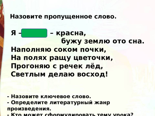 Назовите пропущенное слово. Я – Весна – красна,  бужу землю ото сна.  Наполняю соком почки,  На полях ращу цветочки,  Прогоняю с речек лёд,  Светлым делаю восход! - Назовите ключевое слово. - Определите литературный жанр произведения. - Кто может сформулировать тему урока? 