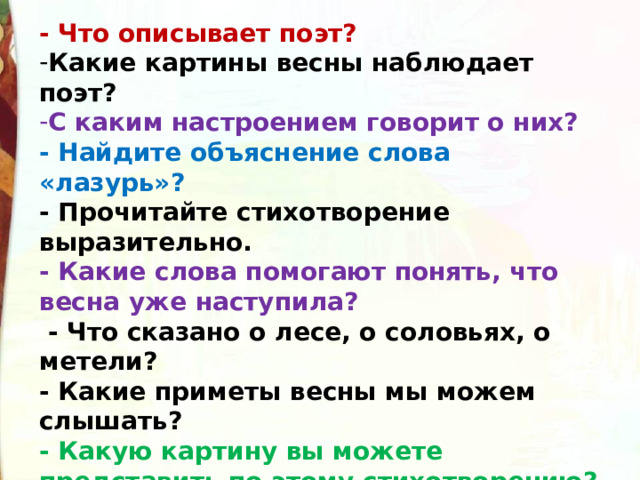 - Что описывает поэт? Какие картины весны наблюдает поэт? С каким настроением говорит о них? - Найдите объяснение слова «лазурь»?                                          - Прочитайте стихотворение выразительно. - Какие слова помогают понять, что весна уже наступила?   - Что сказано о лесе, о соловьях, о метели? - Какие приметы весны мы можем слышать? - Какую картину вы можете представить по этому стихотворению?  