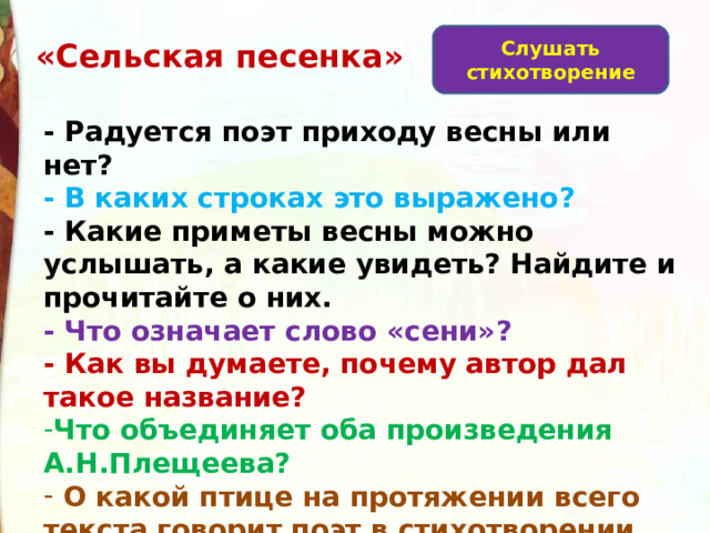 Слушать стихотворение   «Сельская песенка» - Радуется поэт приходу весны или нет? - В каких строках это выражено? - Какие приметы весны можно услышать, а какие увидеть? Найдите и прочитайте о них. - Что означает слово «сени»?  - Как вы думаете, почему автор дал такое название? Что объединяет оба произведения А.Н.Плещеева?  О какой птице на протяжении всего текста говорит поэт в стихотворении «Сельская песенка»? 